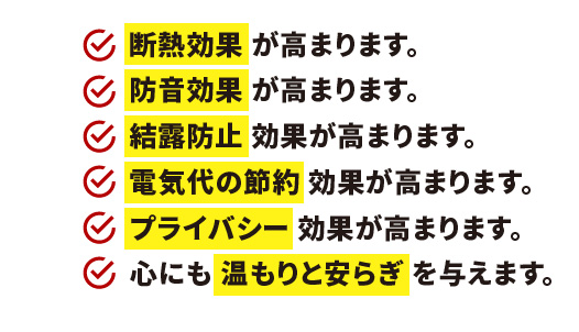 断熱効果 が高まります。防音効果 が高まります。結露防止 効果が高まります。電気代の節約 効果が高まります。プライバシー 効果が高まります。心にも 温もりと安らぎ を与えます。